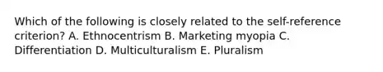 Which of the following is closely related to the self-reference criterion? A. Ethnocentrism B. Marketing myopia C. Differentiation D. Multiculturalism E. Pluralism