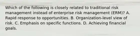 Which of the following is closely related to traditional risk management instead of enterprise risk management (ERM)? A. Rapid response to opportunities. B. Organization-level view of risk. C. Emphasis on specific functions. D. Achieving financial goals.