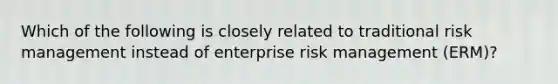 Which of the following is closely related to traditional risk management instead of enterprise risk management (ERM)?