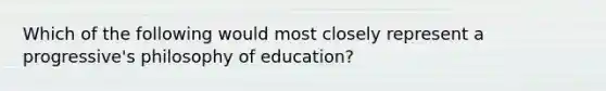 Which of the following would most closely represent a progressive's philosophy of education?