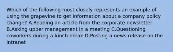 Which of the following most closely represents an example of using the grapevine to get information about a company policy change? A.Reading an article from the corporate newsletter B.Asking upper management in a meeting C.Questioning coworkers during a lunch break D.Posting a news release on the intranet