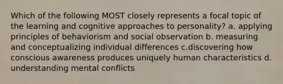 Which of the following MOST closely represents a focal topic of the learning and cognitive approaches to personality? a. applying principles of behaviorism and social observation b. measuring and conceptualizing individual differences c.discovering how conscious awareness produces uniquely human characteristics d. understanding mental conflicts