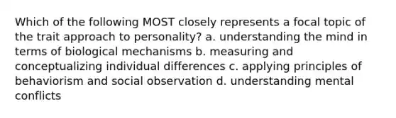 Which of the following MOST closely represents a focal topic of the trait approach to personality? a. understanding the mind in terms of biological mechanisms b. measuring and conceptualizing individual differences c. applying principles of behaviorism and social observation d. understanding mental conflicts