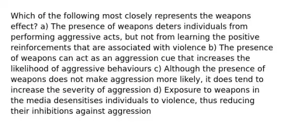 Which of the following most closely represents the weapons effect? a) The presence of weapons deters individuals from performing aggressive acts, but not from learning the positive reinforcements that are associated with violence b) The presence of weapons can act as an aggression cue that increases the likelihood of aggressive behaviours c) Although the presence of weapons does not make aggression more likely, it does tend to increase the severity of aggression d) Exposure to weapons in the media desensitises individuals to violence, thus reducing their inhibitions against aggression