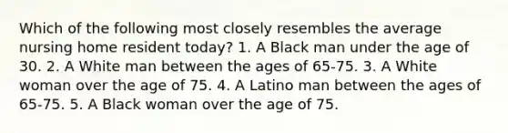 Which of the following most closely resembles the average nursing home resident today? 1. A Black man under the age of 30. 2. A White man between the ages of 65-75. 3. A White woman over the age of 75. 4. A Latino man between the ages of 65-75. 5. A Black woman over the age of 75.