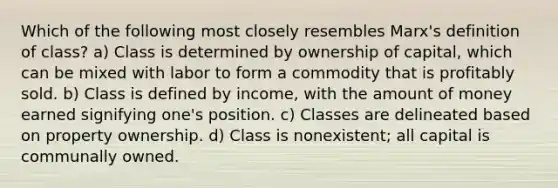 Which of the following most closely resembles Marx's definition of class? a) Class is determined by ownership of capital, which can be mixed with labor to form a commodity that is profitably sold. b) Class is defined by income, with the amount of money earned signifying one's position. c) Classes are delineated based on property ownership. d) Class is nonexistent; all capital is communally owned.