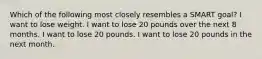 Which of the following most closely resembles a SMART goal? I want to lose weight. I want to lose 20 pounds over the next 8 months. I want to lose 20 pounds. I want to lose 20 pounds in the next month.