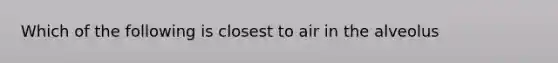 Which of the following is closest to air in the alveolus