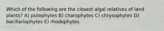 Which of the following are the closest algal relatives of land plants? A) psilophytes B) charophytes C) chrysophytes D) bacillariophytes E) rhodophytes