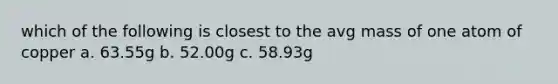 which of the following is closest to the avg mass of one atom of copper a. 63.55g b. 52.00g c. 58.93g