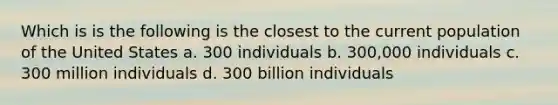 Which is is the following is the closest to the current population of the United States a. 300 individuals b. 300,000 individuals c. 300 million individuals d. 300 billion individuals