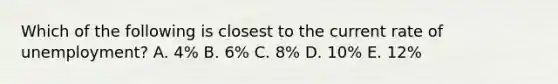 Which of the following is closest to the current rate of unemployment? A. 4% B. 6% C. 8% D. 10% E. 12%