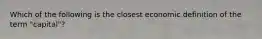 Which of the following is the closest economic definition of the term "capital"?