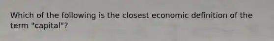 Which of the following is the closest economic definition of the term "capital"?