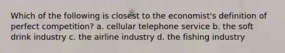 Which of the following is closest to the economist's definition of perfect competition? a. cellular telephone service b. the soft drink industry c. the airline industry d. the fishing industry