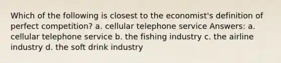 Which of the following is closest to the economist's definition of perfect competition? a. cellular telephone service Answers: a. cellular telephone service b. the fishing industry c. the airline industry d. the soft drink industry