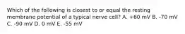 Which of the following is closest to or equal the resting membrane potential of a typical nerve cell? A. +60 mV B. -70 mV C. -90 mV D. 0 mV E. -55 mV