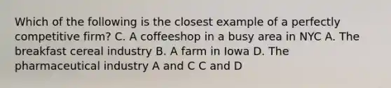 Which of the following is the closest example of a perfectly competitive firm? C. A coffeeshop in a busy area in NYC A. The breakfast cereal industry B. A farm in Iowa D. The pharmaceutical industry A and C C and D