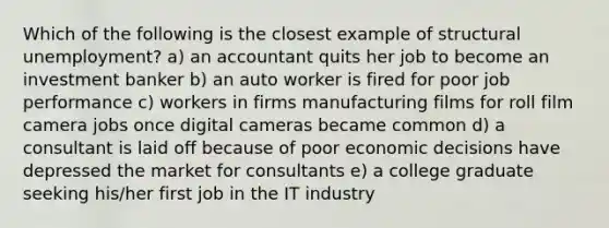 Which of the following is the closest example of structural unemployment? a) an accountant quits her job to become an investment banker b) an auto worker is fired for poor job performance c) workers in firms manufacturing films for roll film camera jobs once digital cameras became common d) a consultant is laid off because of poor economic decisions have depressed the market for consultants e) a college graduate seeking his/her first job in the IT industry