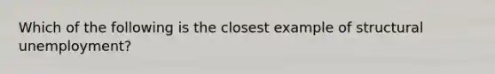 Which of the following is the closest example of structural unemployment?