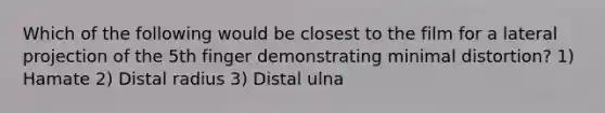 Which of the following would be closest to the film for a lateral projection of the 5th finger demonstrating minimal distortion? 1) Hamate 2) Distal radius 3) Distal ulna