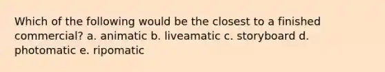 Which of the following would be the closest to a finished commercial? a. animatic b. liveamatic c. storyboard d. photomatic e. ripomatic