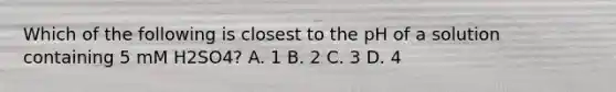 Which of the following is closest to the pH of a solution containing 5 mM H2SO4? A. 1 B. 2 C. 3 D. 4