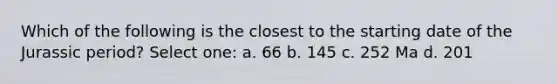 Which of the following is the closest to the starting date of the Jurassic period? Select one: a. 66 b. 145 c. 252 Ma d. 201