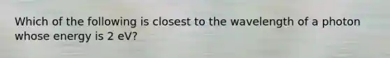 Which of the following is closest to the wavelength of a photon whose energy is 2 eV?