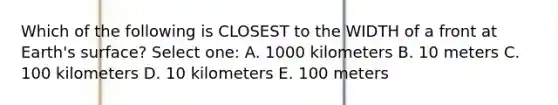 Which of the following is CLOSEST to the WIDTH of a front at Earth's surface? Select one: A. 1000 kilometers B. 10 meters C. 100 kilometers D. 10 kilometers E. 100 meters