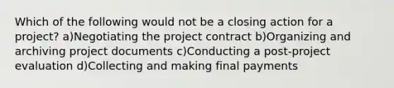 Which of the following would not be a closing action for a project? a)Negotiating the project contract b)Organizing and archiving project documents c)Conducting a post-project evaluation d)Collecting and making final payments