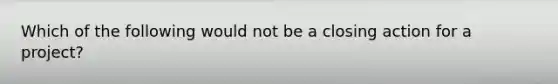 Which of the following would not be a closing action for a project?