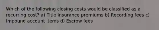 Which of the following closing costs would be classified as a recurring cost? a) Title insurance premiums b) Recording fees c) Impound account items d) Escrow fees