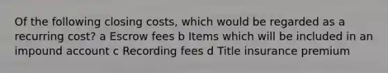 Of the following closing costs, which would be regarded as a recurring cost? a Escrow fees b Items which will be included in an impound account c Recording fees d Title insurance premium