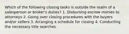 Which of the following closing tasks is outside the realm of a salesperson or broker's duties? 1. Disbursing escrow monies to attorneys 2. Going over closing procedures with the buyers and/or sellers 3. Arranging a schedule for closing 4. Conducting the necessary title searches