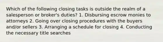 Which of the following closing tasks is outside the realm of a salesperson or broker's duties? 1. Disbursing escrow monies to attorneys 2. Going over closing procedures with the buyers and/or sellers 3. Arranging a schedule for closing 4. Conducting the necessary title searches