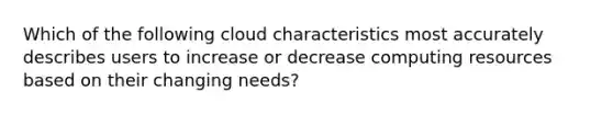 Which of the following cloud characteristics most accurately describes users to increase or decrease computing resources based on their changing needs?