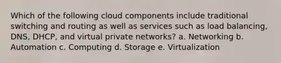 Which of the following cloud components include traditional switching and routing as well as services such as load balancing, DNS, DHCP, and virtual private networks? a. Networking b. Automation c. Computing d. Storage e. Virtualization