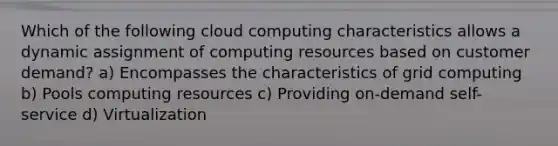 Which of the following cloud computing characteristics allows a dynamic assignment of computing resources based on customer demand? a) Encompasses the characteristics of grid computing b) Pools computing resources c) Providing on-demand self-service d) Virtualization