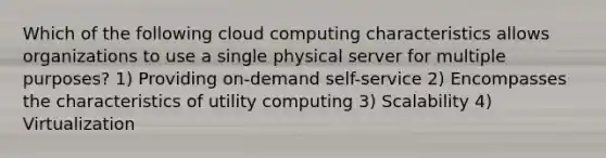 Which of the following cloud computing characteristics allows organizations to use a single physical server for multiple purposes? 1) Providing on-demand self-service 2) Encompasses the characteristics of utility computing 3) Scalability 4) Virtualization