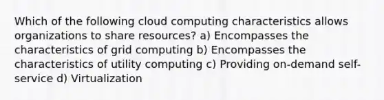 Which of the following cloud computing characteristics allows organizations to share resources? a) Encompasses the characteristics of grid computing b) Encompasses the characteristics of utility computing c) Providing on-demand self-service d) Virtualization