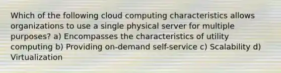 Which of the following cloud computing characteristics allows organizations to use a single physical server for multiple purposes? a) Encompasses the characteristics of utility computing b) Providing on-demand self-service c) Scalability d) Virtualization