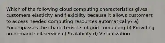 Which of the following cloud computing characteristics gives customers elasticity and flexibility because it allows customers to access needed computing resources automatically? a) Encompasses the characteristics of grid computing b) Providing on-demand self-service c) Scalability d) Virtualization