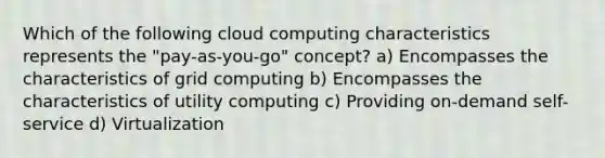 Which of the following cloud computing characteristics represents the "pay-as-you-go" concept? a) Encompasses the characteristics of grid computing b) Encompasses the characteristics of utility computing c) Providing on-demand self-service d) Virtualization