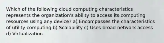 Which of the following cloud computing characteristics represents the organization's ability to access its computing resources using any device? a) Encompasses the characteristics of utility computing b) Scalability c) Uses broad network access d) Virtualization