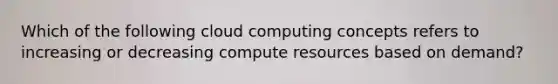 Which of the following cloud computing concepts refers to increasing or decreasing compute resources based on demand?