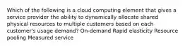 Which of the following is a cloud computing element that gives a service provider the ability to dynamically allocate shared physical resources to multiple customers based on each customer's usage demand? On-demand Rapid elasticity Resource pooling Measured service