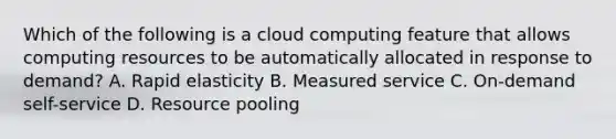 Which of the following is a cloud computing feature that allows computing resources to be automatically allocated in response to demand? A. Rapid elasticity B. Measured service C. On-demand self-service D. Resource pooling