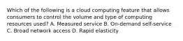 Which of the following is a cloud computing feature that allows consumers to control the volume and type of computing resources used? A. Measured service B. On-demand self-service C. Broad network access D. Rapid elasticity