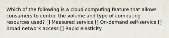 Which of the following is a cloud computing feature that allows consumers to control the volume and type of computing resources used? [] Measured service [] On-demand self-service [] Broad network access [] Rapid elasticity